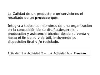 La Calidad de un producto o un servicio es el
resultado de un proceso que:
Integra a todos los miembros de una organización
en la concepción de su diseño,desarrollo ,
producción y asistencia técnica desde su venta y
hasta el fin de su vida útil, incluyendo su
disposición final y /o reciclado.
Actividad 1 + Actividad 2 + ...+ Actividad N = Proceso
 