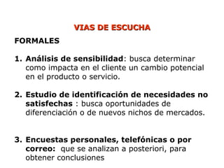 VIAS DE ESCUCHA
VIAS DE ESCUCHA
FORMALES
1. Análisis de sensibilidad: busca determinar
como impacta en el cliente un cambio potencial
en el producto o servicio.
2. Estudio de identificación de necesidades no
satisfechas : busca oportunidades de
diferenciación o de nuevos nichos de mercados.
3. Encuestas personales, telefónicas o por
correo: que se analizan a posteriori, para
obtener conclusiones
 