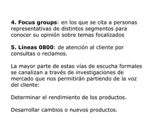 4. Focus groups: en los que se cita a personas
representativas de distintos segmentos para
conocer su opinión sobre temas focalizados
5. Líneas 0800: de atención al cliente por
consultas o reclamos.
La mayor parte de estas vías de escucha formales
se canalizan a través de investigaciones de
mercado que nos permitirán partiendo de la voz
del cliente:
Determinar el rendimiento de los productos.
Desarrollar cambios o nuevos productos.
 