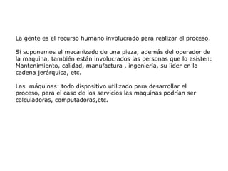 La gente es el recurso humano involucrado para realizar el proceso.
Si suponemos el mecanizado de una pieza, además del operador de
la maquina, también están involucrados las personas que lo asisten:
Mantenimiento, calidad, manufactura , ingeniería, su líder en la
cadena jerárquica, etc.
Las máquinas: todo dispositivo utilizado para desarrollar el
proceso, para el caso de los servicios las maquinas podrían ser
calculadoras, computadoras,etc.
 