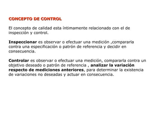 CONCEPTO DE CONTROL
CONCEPTO DE CONTROL
El concepto de calidad esta íntimamente relacionado con el de
inspección y control.
Inspeccionar es observar o efectuar una medición ,compararla
contra una especificación o patrón de referencia y decidir en
consecuencia.
Controlar es observar o efectuar una medición, compararla contra un
objetivo deseado o patrón de referencia , analizar la variación
respecto de mediciones anteriores, para determinar la existencia
de variaciones no deseadas y actuar en consecuencia.
 