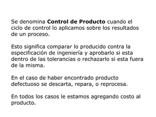 Se denomina Control de Producto cuando el
ciclo de control lo aplicamos sobre los resultados
de un proceso.
Esto significa comparar lo producido contra la
especificación de ingeniería y aprobarlo si esta
dentro de las tolerancias o rechazarlo si esta fuera
de la misma.
En el caso de haber encontrado producto
defectuoso se descarta, repara, o reprocesa.
En todos los casos le estamos agregando costo al
producto.
 