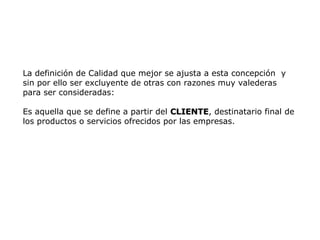 La definición de Calidad que mejor se ajusta a esta concepción y
sin por ello ser excluyente de otras con razones muy valederas
para ser consideradas:
Es aquella que se define a partir del CLIENTE
CLIENTE, destinatario final de
los productos o servicios ofrecidos por las empresas.
 