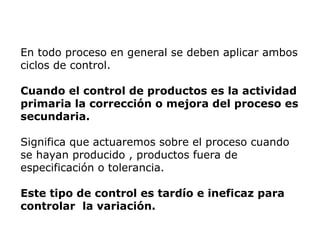 En todo proceso en general se deben aplicar ambos
ciclos de control.
Cuando el control de productos es la actividad
primaria la corrección o mejora del proceso es
secundaria.
Significa que actuaremos sobre el proceso cuando
se hayan producido , productos fuera de
especificación o tolerancia.
Este tipo de control es tardío e ineficaz para
controlar la variación.
 
