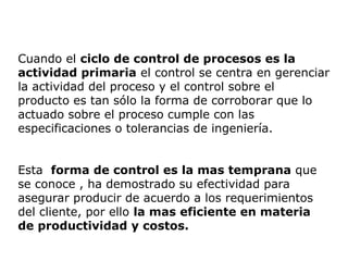 Cuando el ciclo de control de procesos es la
actividad primaria el control se centra en gerenciar
la actividad del proceso y el control sobre el
producto es tan sólo la forma de corroborar que lo
actuado sobre el proceso cumple con las
especificaciones o tolerancias de ingeniería.
Esta forma de control es la mas temprana que
se conoce , ha demostrado su efectividad para
asegurar producir de acuerdo a los requerimientos
del cliente, por ello la mas eficiente en materia
de productividad y costos.
 
