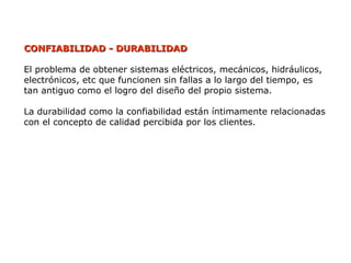 CONFIABILIDAD - DURABILIDAD
CONFIABILIDAD - DURABILIDAD
El problema de obtener sistemas eléctricos, mecánicos, hidráulicos,
electrónicos, etc que funcionen sin fallas a lo largo del tiempo, es
tan antiguo como el logro del diseño del propio sistema.
La durabilidad como la confiabilidad están íntimamente relacionadas
con el concepto de calidad percibida por los clientes.
 