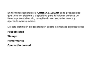 En términos generales la CONFIABILIDAD es la probabilidad
que tiene un sistema o dispositivo para funcionar durante un
tiempo pre-establecido, cumpliendo con su performance y
operando normalmente.
De esta definición se desprenden cuatro elementos significativos:
Probabilidad
Tiempo
Performance
Operación normal
 