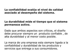 La confiabilidad evalúa el nivel de calidad
asociado al desempeño del sistema.
La durabilidad mide el tiempo que el sistema
permanece activo.
Dado que ambos aspectos son críticos, el diseño
debe procurar siempre un producto confiable , de
alta durabilidad y al menor costo posible.
La marca de una empresa esta siempre ligada a la
confiabilidad y durabilidad de los productos y
servicios que entrega a sus consumidores.
 