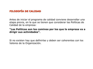 FILOSOFÍA DE CALIDAD
FILOSOFÍA DE CALIDAD
Antes de iniciar el programa de calidad conviene desarrollar una
etapa previa, en la que se tienen que considerar las Políticas de
Calidad de la empresa:
“Las Políticas son los caminos por los que la empresa va a
dirigir sus actividades”.
Si no existen hay que definirlas y deben ser coherentes con los
Valores de la Organización.
 