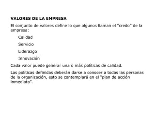 VALORES DE LA EMPRESA
El conjunto de valores define lo que algunos llaman el “credo” de la
empresa:
Calidad
Servicio
Liderazgo
Innovación
Cada valor puede generar una o más políticas de calidad.
Las políticas definidas deberán darse a conocer a todas las personas
de la organización, esto se contemplará en el “plan de acción
inmediata”.
 