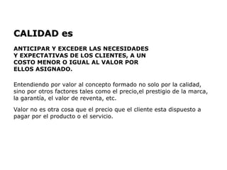 CALIDAD es
CALIDAD es
ANTICIPAR Y EXCEDER LAS NECESIDADES
Y EXPECTATIVAS DE LOS CLIENTES, A UN
COSTO MENOR O IGUAL AL VALOR POR
ELLOS ASIGNADO.
Entendiendo por valor al concepto formado no solo por la calidad,
sino por otros factores tales como el precio,el prestigio de la marca,
la garantía, el valor de reventa, etc.
Valor no es otra cosa que el precio que el cliente esta dispuesto a
pagar por el producto o el servicio.
 