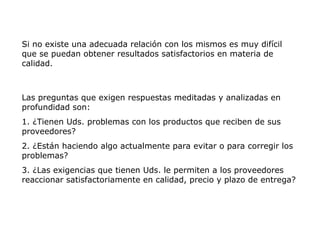 Si no existe una adecuada relación con los mismos es muy difícil
que se puedan obtener resultados satisfactorios en materia de
calidad.
Las preguntas que exigen respuestas meditadas y analizadas en
profundidad son:
1. ¿Tienen Uds. problemas con los productos que reciben de sus
proveedores?
2. ¿Están haciendo algo actualmente para evitar o para corregir los
problemas?
3. ¿Las exigencias que tienen Uds. le permiten a los proveedores
reaccionar satisfactoriamente en calidad, precio y plazo de entrega?
 
