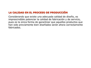 LA CALIDAD EN EL PROCESO DE PRODUCCIÓN
LA CALIDAD EN EL PROCESO DE PRODUCCIÓN
Considerando que existe una adecuada calidad de diseño, es
imprescindible potenciar la calidad de fabricación y de servicio,
pues es la única forma de garantizar que aquellos productos que
han sido previamente bien diseñados serán ahora correctamente
fabricados.
 