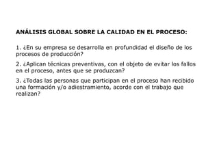 ANÁLISIS GLOBAL SOBRE LA CALIDAD EN EL PROCESO:
1. ¿En su empresa se desarrolla en profundidad el diseño de los
procesos de producción?
2. ¿Aplican técnicas preventivas, con el objeto de evitar los fallos
en el proceso, antes que se produzcan?
3. ¿Todas las personas que participan en el proceso han recibido
una formación y/o adiestramiento, acorde con el trabajo que
realizan?
 