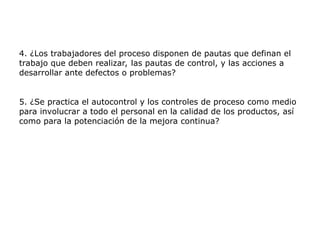 4. ¿Los trabajadores del proceso disponen de pautas que definan el
trabajo que deben realizar, las pautas de control, y las acciones a
desarrollar ante defectos o problemas?
5. ¿Se practica el autocontrol y los controles de proceso como medio
para involucrar a todo el personal en la calidad de los productos, así
como para la potenciación de la mejora continua?
 