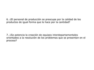 6. ¿El personal de producción se preocupa por la calidad de los
productos de igual forma que lo hace por la cantidad?
7. ¿Se potencia la creación de equipos interdepartamentales
orientados a la resolución de los problemas que se presentan en el
proceso?
 