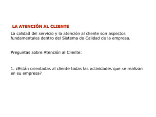 LA ATENCIÓN AL CLIENTE
LA ATENCIÓN AL CLIENTE
La calidad del servicio y la atención al cliente son aspectos
fundamentales dentro del Sistema de Calidad de la empresa.
Preguntas sobre Atención al Cliente:
1. ¿Están orientadas al cliente todas las actividades que se realizan
en su empresa?
 