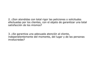 2. ¿Son atendidas con total rigor las peticiones o solicitudes
efectuadas por los clientes, con el objeto de garantizar una total
satisfacción de los mismos?
3. ¿Se garantiza una adecuada atención al cliente,
independientemente del momento, del lugar y de las personas
involucradas?
 
