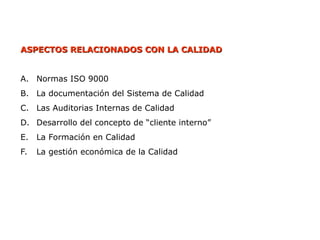 ASPECTOS RELACIONADOS CON LA CALIDAD
ASPECTOS RELACIONADOS CON LA CALIDAD
A. Normas ISO 9000
B. La documentación del Sistema de Calidad
C. Las Auditorias Internas de Calidad
D. Desarrollo del concepto de “cliente interno”
E. La Formación en Calidad
F. La gestión económica de la Calidad
 