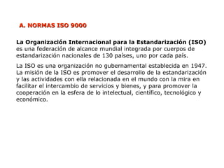 A.
A. NORMAS ISO 9000
NORMAS ISO 9000
La Organización Internacional para la Estandarización (ISO)
es una federación de alcance mundial integrada por cuerpos de
estandarización nacionales de 130 países, uno por cada país.
La ISO es una organización no gubernamental establecida en 1947.
La misión de la ISO es promover el desarrollo de la estandarización
y las actividades con ella relacionada en el mundo con la mira en
facilitar el intercambio de servicios y bienes, y para promover la
cooperación en la esfera de lo intelectual, científico, tecnológico y
económico.
 