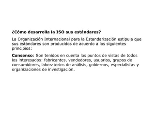 ¿Cómo desarrolla la ISO sus estándares?
La Organización Internacional para la Estandarización estipula que
sus estándares son producidos de acuerdo a los siguientes
principios:
Consenso: Son tenidos en cuenta los puntos de vistas de todos
los interesados: fabricantes, vendedores, usuarios, grupos de
consumidores, laboratorios de análisis, gobiernos, especialistas y
organizaciones de investigación.
 
