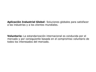 Aplicación Industrial Global: Soluciones globales para satisfacer
a las industrias y a los clientes mundiales.
Voluntario: La estandarización internacional es conducida por el
mercado y por consiguiente basada en el compromiso voluntario de
todos los interesados del mercado.
 