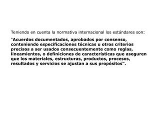 Teniendo en cuenta la normativa internacional los estándares son:
"Acuerdos documentados, aprobados por consenso,
conteniendo especificaciones técnicas u otros criterios
precisos a ser usados consecuentemente como reglas,
lineamientos, o definiciones de características que aseguren
que los materiales, estructuras, productos, procesos,
resultados y servicios se ajustan a sus propósitos".
 