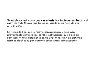Se establece así, como una característica indispensable para el
éxito de toda Norma que ha de ser usada a los fines de una
acreditación.
La necesidad de que la misma sea aprobada y aceptada
previamente como válida por las instituciones que a ella se
sometan, y no simplemente como una imposición de distintas
normas diseñadas por distintos organismos acreditadores.
 