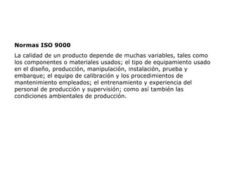 Normas ISO 9000
La calidad de un producto depende de muchas variables, tales como
los componentes o materiales usados; el tipo de equipamiento usado
en el diseño, producción, manipulación, instalación, prueba y
embarque; el equipo de calibración y los procedimientos de
mantenimiento empleados; el entrenamiento y experiencia del
personal de producción y supervisión; como así también las
condiciones ambientales de producción.
 