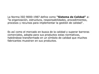 La Norma ISO 9000-1987 define como "Sistema de Calidad" a:
"la organización, estructura, responsabilidades, procedimientos,
procesos y recursos para implementar la gestión de calidad".
Es así como el mercado en busca de la calidad y superar barreras
comerciales, adopta para sus productos estas normativas,
habiéndose transformado en un símbolo de calidad que muchos
fabricantes muestran en sus productos.
 