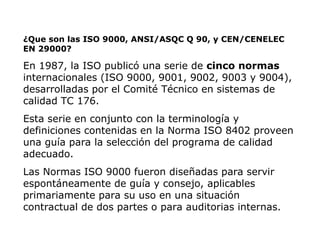 ¿Que son las ISO 9000, ANSI/ASQC Q 90, y CEN/CENELEC
EN 29000?
En 1987, la ISO publicó una serie de cinco normas
internacionales (ISO 9000, 9001, 9002, 9003 y 9004),
desarrolladas por el Comité Técnico en sistemas de
calidad TC 176.
Esta serie en conjunto con la terminología y
definiciones contenidas en la Norma ISO 8402 proveen
una guía para la selección del programa de calidad
adecuado.
Las Normas ISO 9000 fueron diseñadas para servir
espontáneamente de guía y consejo, aplicables
primariamente para su uso en una situación
contractual de dos partes o para auditorias internas.
 