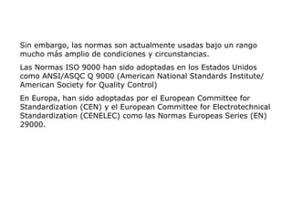 Sin embargo, las normas son actualmente usadas bajo un rango
mucho más amplio de condiciones y circunstancias.
Las Normas ISO 9000 han sido adoptadas en los Estados Unidos
como ANSI/ASQC Q 9000 (American National Standards Institute/
American Society for Quality Control)
En Europa, han sido adoptadas por el European Committee for
Standardization (CEN) y el European Committee for Electrotechnical
Standardization (CENELEC) como las Normas Europeas Series (EN)
29000.
 