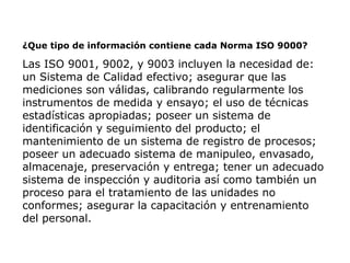 ¿Que tipo de información contiene cada Norma ISO 9000?
Las ISO 9001, 9002, y 9003 incluyen la necesidad de:
un Sistema de Calidad efectivo; asegurar que las
mediciones son válidas, calibrando regularmente los
instrumentos de medida y ensayo; el uso de técnicas
estadísticas apropiadas; poseer un sistema de
identificación y seguimiento del producto; el
mantenimiento de un sistema de registro de procesos;
poseer un adecuado sistema de manipuleo, envasado,
almacenaje, preservación y entrega; tener un adecuado
sistema de inspección y auditoria así como también un
proceso para el tratamiento de las unidades no
conformes; asegurar la capacitación y entrenamiento
del personal.
 