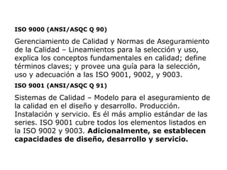 ISO 9000 (ANSI/ASQC Q 90)
Gerenciamiento de Calidad y Normas de Aseguramiento
de la Calidad – Lineamientos para la selección y uso,
explica los conceptos fundamentales en calidad; define
términos claves; y provee una guía para la selección,
uso y adecuación a las ISO 9001, 9002, y 9003.
ISO 9001 (ANSI/ASQC Q 91)
Sistemas de Calidad – Modelo para el aseguramiento de
la calidad en el diseño y desarrollo. Producción.
Instalación y servicio. Es él más amplio estándar de las
series. ISO 9001 cubre todos los elementos listados en
la ISO 9002 y 9003. Adicionalmente, se establecen
capacidades de diseño, desarrollo y servicio.
 
