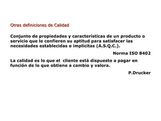 Otras definiciones de Calidad
Otras definiciones de Calidad
Conjunto de propiedades y características de un producto o
servicio que le confieren su aptitud para satisfacer las
necesidades establecidas o implícitas (A.S.Q.C.).
Norma ISO 8402
La calidad es lo que el cliente está dispuesto a pagar en
función de lo que obtiene a cambio y valora.
P.Drucker
 