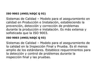 ISO 9002 (ANSI/ASQC Q 92)
Sistemas de Calidad – Modelo para el aseguramiento en
calidad en Producción e Instalación, estableciendo la
prevención, detección y corrección de problemas
durante la producción e instalación. Es más extensa y
sofisticada que la ISO 9003.
ISO 9003 (ANSI/ASQC Q 93)
Sistemas de Calidad – Modelo para el aseguramiento de
la calidad en la Inspección Final y Prueba. Es él menos
amplio de los estándares. Establece requerimientos para
la detección y control de problemas durante la
inspección final y las pruebas.
 