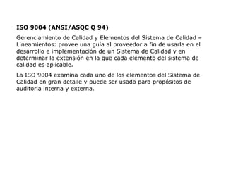 ISO 9004 (ANSI/ASQC Q 94)
Gerenciamiento de Calidad y Elementos del Sistema de Calidad –
Lineamientos: provee una guía al proveedor a fin de usarla en el
desarrollo e implementación de un Sistema de Calidad y en
determinar la extensión en la que cada elemento del sistema de
calidad es aplicable.
La ISO 9004 examina cada uno de los elementos del Sistema de
Calidad en gran detalle y puede ser usado para propósitos de
auditoria interna y externa.
 