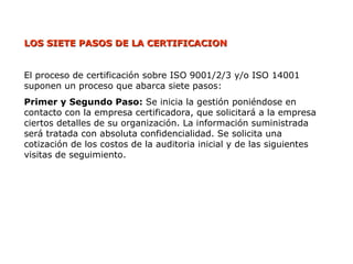 LOS SIETE PASOS DE LA CERTIFICACION
LOS SIETE PASOS DE LA CERTIFICACION
El proceso de certificación sobre ISO 9001/2/3 y/o ISO 14001
suponen un proceso que abarca siete pasos:
Primer y Segundo Paso: Se inicia la gestión poniéndose en
contacto con la empresa certificadora, que solicitará a la empresa
ciertos detalles de su organización. La información suministrada
será tratada con absoluta confidencialidad. Se solicita una
cotización de los costos de la auditoria inicial y de las siguientes
visitas de seguimiento.
 