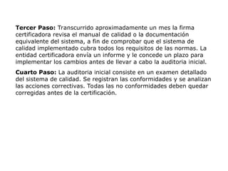 Tercer Paso: Transcurrido aproximadamente un mes la firma
certificadora revisa el manual de calidad o la documentación
equivalente del sistema, a fin de comprobar que el sistema de
calidad implementado cubra todos los requisitos de las normas. La
entidad certificadora envía un informe y le concede un plazo para
implementar los cambios antes de llevar a cabo la auditoria inicial.
Cuarto Paso: La auditoria inicial consiste en un examen detallado
del sistema de calidad. Se registran las conformidades y se analizan
las acciones correctivas. Todas las no conformidades deben quedar
corregidas antes de la certificación.
 