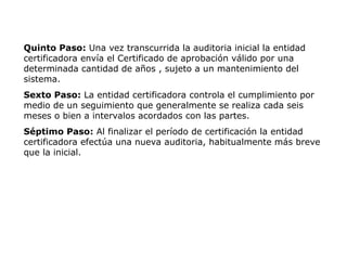 Quinto Paso: Una vez transcurrida la auditoria inicial la entidad
certificadora envía el Certificado de aprobación válido por una
determinada cantidad de años , sujeto a un mantenimiento del
sistema.
Sexto Paso: La entidad certificadora controla el cumplimiento por
medio de un seguimiento que generalmente se realiza cada seis
meses o bien a intervalos acordados con las partes.
Séptimo Paso: Al finalizar el período de certificación la entidad
certificadora efectúa una nueva auditoria, habitualmente más breve
que la inicial.
 