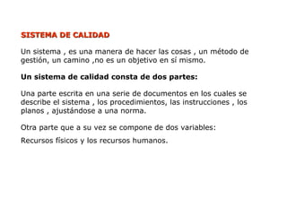 SISTEMA DE CALIDAD
SISTEMA DE CALIDAD
Un sistema , es una manera de hacer las cosas , un método de
gestión, un camino ,no es un objetivo en sí mismo.
Un sistema de calidad consta de dos partes:
Una parte escrita en una serie de documentos en los cuales se
describe el sistema , los procedimientos, las instrucciones , los
planos , ajustándose a una norma.
Otra parte que a su vez se compone de dos variables:
Recursos físicos y los recursos humanos.
 