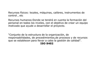 Recursos físicos: locales, máquinas, calibres, instrumentos de
control , etc
Recursos humanos:Donde se tendrá en cuenta la formación del
personal en todos los niveles, con el objetivo de crear un equipo
motivado que ayude a desarrollar el proyecto.
“Conjunto de la estructura de la organización, de
responsabilidades, de procedimientos,de procesos y de recursos
que se establecen para llevar a cabo la gestión de calidad”.
ISO 8402
 
