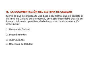 B.
B. LA DOCUMENTACIÓN DEL SISTEMA DE CALIDAD
LA DOCUMENTACIÓN DEL SISTEMA DE CALIDAD
Cierto es que se precisa de una base documental que dé soporte al
Sistema de Calidad de la empresa, pero esta base debe crearse en
forma totalmente operativa, dinámica y viva. La documentación
debe incluir:
1. Manual de Calidad
2. Procedimientos
3. Instrucciones
4. Registros de Calidad
 