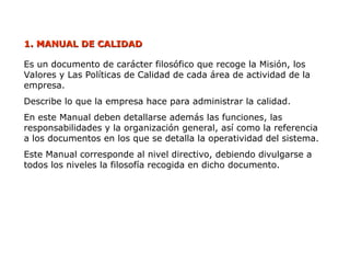 1.
1. MANUAL DE CALIDAD
MANUAL DE CALIDAD
Es un documento de carácter filosófico que recoge la Misión, los
Valores y Las Políticas de Calidad de cada área de actividad de la
empresa.
Describe lo que la empresa hace para administrar la calidad.
En este Manual deben detallarse además las funciones, las
responsabilidades y la organización general, así como la referencia
a los documentos en los que se detalla la operatividad del sistema.
Este Manual corresponde al nivel directivo, debiendo divulgarse a
todos los niveles la filosofía recogida en dicho documento.
 