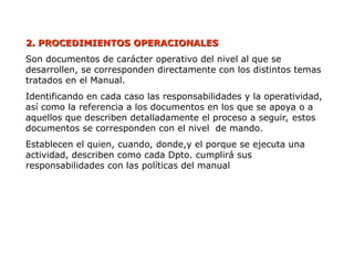 2. PROCEDIMIENTOS
2. PROCEDIMIENTOS OPERACIONALES
OPERACIONALES
Son documentos de carácter operativo del nivel al que se
desarrollen, se corresponden directamente con los distintos temas
tratados en el Manual.
Identificando en cada caso las responsabilidades y la operatividad,
así como la referencia a los documentos en los que se apoya o a
aquellos que describen detalladamente el proceso a seguir, estos
documentos se corresponden con el nivel de mando.
Establecen el quien, cuando, donde,y el porque se ejecuta una
actividad, describen como cada Dpto. cumplirá sus
responsabilidades con las políticas del manual
 