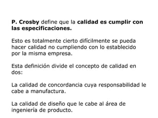 P. Crosby define que la calidad es cumplir con
las especificaciones.
Esto es totalmente cierto difícilmente se pueda
hacer calidad no cumpliendo con lo establecido
por la misma empresa.
Esta definición divide el concepto de calidad en
dos:
La calidad de concordancia cuya responsabilidad le
cabe a manufactura.
La calidad de diseño que le cabe al área de
ingeniería de producto.
 