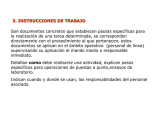 3. INSTRUCCIONES
3. INSTRUCCIONES DE TRABAJO
DE TRABAJO
Son documentos concretos que establecen pautas específicas para
la realización de una tarea determinada, se corresponden
directamente con el procedimiento al que pertenecen, estos
documentos se aplican en el ámbito operativo (personal de línea)
supervisando su aplicación el mando medio o responsable
inmediato.
Detallan como debe realizarse una actividad, explican pasos
específicos para operaciones de puestas a punto,ensayos de
laboratorio.
Indican cuando y donde se usan, las responsabilidades del personal
asociado.
 