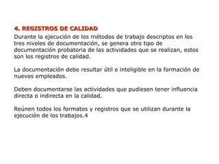 4. REGISTROS DE CALIDAD
4. REGISTROS DE CALIDAD
Durante la ejecución de los métodos de trabajo descriptos en los
tres niveles de documentación, se genera otro tipo de
documentación probatoria de las actividades que se realizan, estos
son los registros de calidad.
La documentación debe resultar útil e inteligible en la formación de
nuevos empleados.
Deben documentarse las actividades que pudiesen tener influencia
directa o indirecta en la calidad.
Reúnen todos los formatos y registros que se utilizan durante la
ejecución de los trabajos.4
 