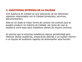 C.
C. AUDITORIAS INTERNAS DE LA CALIDAD
AUDITORIAS INTERNAS DE LA CALIDAD
Una Auditoria de Calidad es una Valoración de los diferentes
aspectos relacionados con la Calidad (productos, servicios,
documentación).
Esta es sin duda la mejor forma de conocer los avances que se
pueden producir en materia de Calidad, así como de usar la
auditoria como base para establecer planes de mejora continua.
Es preciso que la empresa establezca alguna periodicidad para
efectuar dichas auditorias, preparando además a un auditor interno
o un equipo de auditores capaces de desempeñar esta función.
 