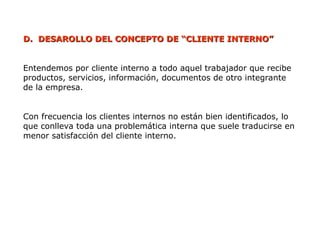 D.
D. DESAROLLO DEL CONCEPTO DE “CLIENTE INTERNO”
DESAROLLO DEL CONCEPTO DE “CLIENTE INTERNO”
Entendemos por cliente interno a todo aquel trabajador que recibe
productos, servicios, información, documentos de otro integrante
de la empresa.
Con frecuencia los clientes internos no están bien identificados, lo
que conlleva toda una problemática interna que suele traducirse en
menor satisfacción del cliente interno.
 